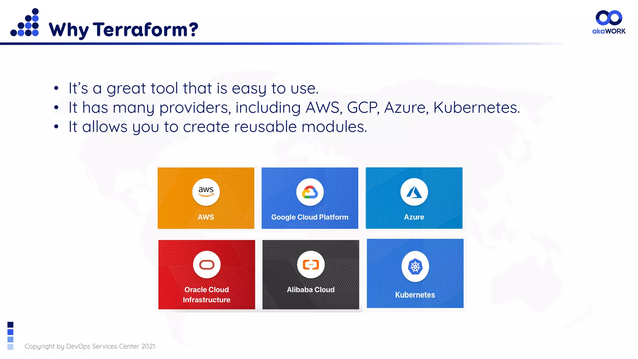 Copyright by DevOps Services Center 2021
Why Terraform?
• It’s a great tool that is easy to use.
• It has many providers, including AWS, GCP, Azure, Kubernetes.
• It allows you to create reusable modules.
 
