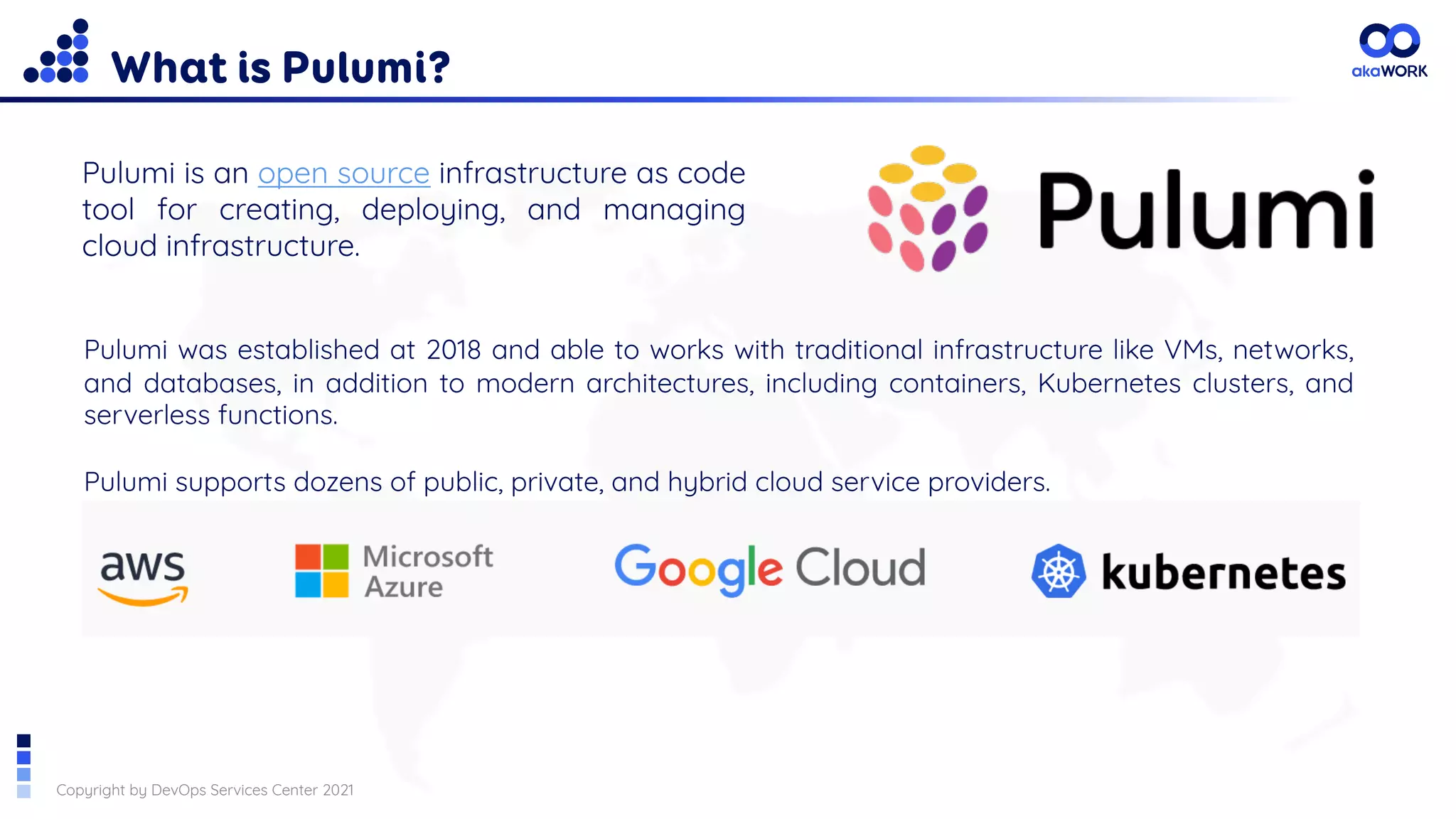Copyright by DevOps Services Center 2021
What is Pulumi?
Pulumi is an open source infrastructure as code
tool for creating, deploying, and managing
cloud infrastructure.
Pulumi was established at 2018 and able to works with traditional infrastructure like VMs, networks,
and databases, in addition to modern architectures, including containers, Kubernetes clusters, and
serverless functions.
Pulumi supports dozens of public, private, and hybrid cloud service providers.
 