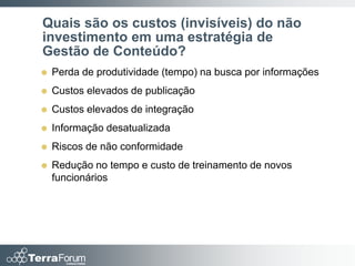 Quais são os custos (invisíveis) do não
investimento em uma estratégia de
Gestão de Conteúdo?
   Perda de produtividade (tempo) na busca por informações
   Custos elevados de publicação
   Custos elevados de integração
   Informação desatualizada
   Riscos de não conformidade
   Redução no tempo e custo de treinamento de novos
    funcionários
 