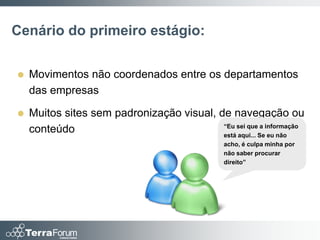 Cenário do primeiro estágio:

   Movimentos não coordenados entre os departamentos
    das empresas

   Muitos sites sem padronização visual, de navegação ou
                                           “Eu sei que a informação
    conteúdo                               está aqui... Se eu não
                                                acho, é culpa minha por
                                                não saber procurar
                                                direito”
 