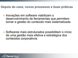 Depois do caos, novos processos e boas práticas

    Inovações em software viabilizam o
     desenvolvimento de ferramentas que permitem
     tornar a gestão do conteúdo mais sistematizada


    Softwares mais estruturados possibilitam o início
     de uma gestão mais efetiva e estratégica dos
     conteúdos corporativos
 