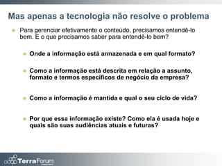 Mas apenas a tecnologia não resolve o problema
   Para gerenciar efetivamente o conteúdo, precisamos entendê-lo
    bem. E o que precisamos saber para entendê-lo bem?

       Onde a informação está armazenada e em qual formato?

       Como a informação está descrita em relação a assunto,
        formato e termos específicos de negócio da empresa?


       Como a informação é mantida e qual o seu ciclo de vida?


       Por que essa informação existe? Como ela é usada hoje e
        quais são suas audiências atuais e futuras?
 