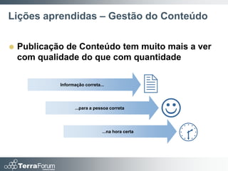 Lições aprendidas – Gestão do Conteúdo

   Publicação de Conteúdo tem muito mais a ver
    com qualidade do que com quantidade

             Informação correta...
                                                    2
                    ...para a pessoa correta
                                                        
                                 ...na hora certa
                                                         
 