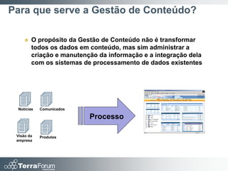 Para que serve a Gestão de Conteúdo?

       O propósito da Gestão de Conteúdo não é transformar
        todos os dados em conteúdo, mas sim administrar a
        criação e manutenção da informação e a integração dela
        com os sistemas de processamento de dados existentes




  
 Notícias   Comunicados

                          Processo
  
 Visão da   Produtos
 empresa
 