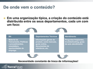 De onde vem o conteúdo?

   Em uma organização típica, a criação do conteúdo está
    distribuída entre os seus departamentos, cada um com
    um foco:


     RH                       Departamentos Técnicos   Atendimento
     Material de              Informações gerais do    Perguntas freqüentes,
     Treinamento, Políticas   produto, como manuais,   troubleshooting, guias
     e procedimentos,         guias online,            de auto atendimento
     newsletters,             documentos de
     oportunidades de         referência, etc.
     emprego




               Necessidade constante de troca de informações!
 