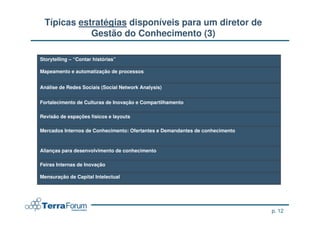 Típicas estratégias disponíveis para um diretor de
             Gestão do Conhecimento (3)

Storytelling – “Contar histórias”

Mapeamento e automatização de processos


Análise de Redes Sociais (Social Network Analysis)


Fortalecimento de Culturas de Inovação e Compartilhamento

Revisão de espações físicos e layouts

Mercados Internos de Conhecimento: Ofertantes e Demandantes de conhecimento



Alianças para desenvolvimento de conhecimento

Feiras Internas de Inovação

Mensuração de Capital Intelectual




                                                                              p. 12
 