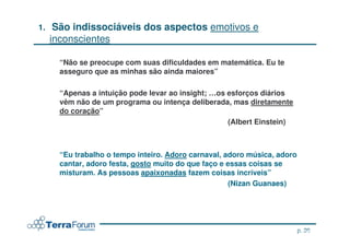 1.    São indissociáveis dos aspectos emotivos e
     inconscientes

       “Não se preocupe com suas dificuldades em matemática. Eu te
       asseguro que as minhas são ainda maiores”

       “Apenas a intuição pode levar ao insight; …os esforços diários
       vêm não de um programa ou intença deliberada, mas diretamente
       do coração”
                                                     (Albert Einstein)



       “Eu trabalho o tempo inteiro. Adoro carnaval, adoro música, adoro
       cantar, adoro festa, gosto muito do que faço e essas coisas se
       misturam. As pessoas apaixonadas fazem coisas incríveis”
                                                       (Nizan Guanaes)




                                                                          p. 20
                                                                  jcterra@yahoo.com
 