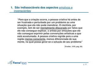 1. São indissociáveis dos aspectos emotivos e
   inconscientes


    “Para que a criação ocorra, a pessoa criativa há antes de
    ser frustrada e perturbada por um problema ou uma
    situação que ela não pode manobrar. O cientista, por
    exemplo, tem de ser mentalmente dilacerado por fatos que
    ele não consegue explicar, o artista por emoções que ele
    não consegue exprimir pelas convenções artísticas a que
    está acostumado. A pessoa criativa regride pois a uma
    região menos consciente, menos diferenciada de sua
    mente, na qual possa gerar-se a solução de seu problema”
                                             (Kneller, 1978, pág. 60)




                                                                      p. 21
                                                              jcterra@yahoo.com
 