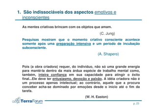 1. São indissociáveis dos aspectos emotivos e
   inconscientes

  As mentes criativas brincam com os objetos que amam.
                                                  (C. Jung)
  Pesquisas mostram que o momento criativo consciente acontece
  somente após uma preparação intensiva e um período de incubação
  subconsciente.
                                                (A. Shapero)


  Pois (a obra criadora) requer, do indivíduo, não só uma grande energia
  para mantê-la dentro da mais árdua espécie de trabalho mental como,
  também, inteira confiança em sua capacidade para atingir o êxito
  final...Ele deve ter entusiasmo, devoção e paixão. A idéia criadora não é
  um processo apenas intelectual; ao contrário, aquele que a procura
  conceber acha-se dominado por emoções desde o início até o fim da
  tarefa.
                                         (W. H. Easton)
                                                                        p. 22
                                                                jcterra@yahoo.com
 