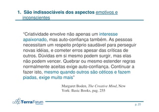 1. São indissociáveis dos aspectos emotivos e
   inconscientes


  “Criatividade envolve não apenas um interesse
  apaixonado, mas auto-confiança também. As pessoas
  necessitam um respeito próprio saudável para perseguir
  novas idéias, e cometer erros apesar das críticas de
  outros. Dúvidas em si mesmo podem surgir, mas elas
  não podem vencer. Quebrar ou mesmo estender regras
  normalmente aceitas exige auto-confiança. Continuar a
  fazer isto, mesmo quando outros são céticos e fazem
  piadas, exige muito mais”
                    Margaret Boden, The Creative Mind, New
                    York: Basic Books, pag. 255


                                                                 p. 23
                                                         jcterra@yahoo.com
 