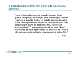 2. Dependem   de contatos com outros e de experiências
concretas

     “Uma criança chora de dor quando toca um forno
     quente. Um pouco de atenção e um remédio para aliviar
     resolvem a questão em breve, exceto por uma pequena
     bolha. Se naquela noite os pais ao retornarem para casa
     perguntarem, como de costume, “Olá, o que você
     aprendeu hoje?”, a resposta espontânea será “Nada”.
     Mas nunca de novo esta criança irá encostar no forno, a
     não ser com muito cuidado, mesmo que ele esteja frio.”
                                                 (T. Levitt)




                                                                p. 26
                                                        jcterra@yahoo.com
 