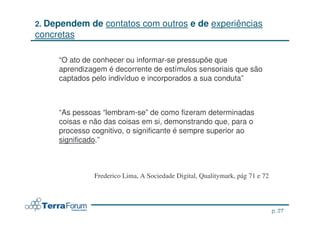 2. Dependem   de contatos com outros e de experiências
concretas

     “O ato de conhecer ou informar-se pressupõe que
     aprendizagem é decorrente de estímulos sensoriais que são
     captados pelo indivíduo e incorporados a sua conduta”



     “As pessoas “lembram-se” de como fizeram determinadas
     coisas e não das coisas em si, demonstrando que, para o
     processo cognitivo, o significante é sempre superior ao
     significado.”



              Frederico Lima, A Sociedade Digital, Qualitymark, pág 71 e 72




                                                                             p. 27
                                                                     jcterra@yahoo.com
 