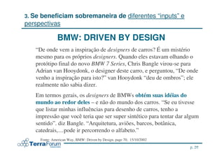 3. Sebeneficiam sobremaneira de diferentes “inputs” e
perspectivas

                 BMW: DRIVEN BY DESIGN
    “De onde vem a inspiração de designers de carros? É um mistério
    mesmo para os próprios designers. Quando eles estavam olhando o
    protótipo final do novo BMW 7 Series, Chris Bangle virou-se para
    Adrian van Hooydonk, o designer deste carro, e perguntou, “De onde
    venho a inspiração para isto?” van Hooydonk “deu de ombros”; ele
    realmente não sabia dizer.
    Em termos gerais, os designers de BMWs obtém suas idéias do
    mundo ao redor deles – e não do mundo dos carros. “Se eu tivesse
    que listar minhas influências para desenho de carros, tenho a
    impressão que você teria que ser super sintético para tentar dar algum
    sentido”. diz Bangle. “Arquitetura, aviões, barcos, botânica,
    catedrais,…pode ir percorrendo o alfabeto.”
        Fonte: American Way, BMW: Driven by Design, page 70, 15/10/2002

                                                                                  p. 28
                                                                          jcterra@yahoo.com
 