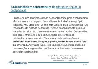 3. Sebeneficiam sobremaneira de diferentes “inputs” e
perspectivas

 “Todo ano nós reunimos nosso pessoal técnico para avaliar como
 eles se sentem a respeito do ambiente de trabalho e o próprio
 trabalho. Ano após ano, eu me impressiono pela consistência nos
 resultados de nossas pesquisas. Nosso pessoal insiste que é o
 trabalho em si e não o ambiente que mais os motiva. Os desafios
 que eles enfrentam e as oportunidades existentes são
 motivadores excepcionais. Eles têm grande satisfação em
 colaborar com seus colegas e pares, tanto dentro como fora
 da empresa. Acima de tudo, eles valorizam sua independência
 com relação aos gerentes que tentam redirecionar ou mesmo
 controlar seu trabalho.”
                              Joseph Miller - Chief Technology Officer e
                                  Senior Vice President - da DuPont
                                    (Kanter et alii, 1997, pág. 70)

                                                                           p. 29
                                                                   jcterra@yahoo.com
 