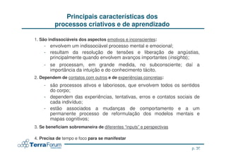 Principais características dos
          processos criativos e de aprendizado

1. São indissociáveis dos aspectos emotivos e inconscientes:
    - envolvem um indissociável processo mental e emocional;
    - resultam da resolução de tensões e liberação de angústias,
      principalmente quando envolvem avanços importantes (insights);
    - se processam, em grande medida, no subconsciente; daí a
      importância da intuição e do conhecimento tácito.
2. Dependem de contatos com outros e de experiências concretas:
    - são processos ativos e laboriosos, que envolvem todos os sentidos
      do corpo;
    - dependem das experiências, tentativas, erros e contatos sociais de
      cada indivíduo;
    - estão associados a mudanças de comportamento e a um
      permanente processo de reformulação dos modelos mentais e
      mapas cognitivos;
3. Se beneficiam sobremaneira de diferentes “inputs” e perspectivas

4. Precisa de tempo e foco para se manifestar

                                                                              p. 36
                                                                      jcterra@yahoo.com
 