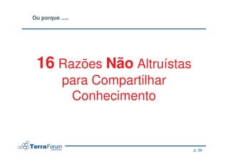 Ou porque .....




 16 Razões Não Altruístas
            para Compartilhar
             Conhecimento


                                p. 39
 