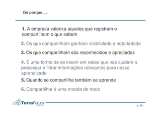 Ou porque .....



1. A empresa valoriza aqueles que registram e
compartilham o que sabem

2. Os que compartilham ganham visibilidade e notoriedade
3. Os que compartilham são reconhecidos e apreciados

4. É uma forma de se inserir em redes que nos ajudam a
processar e filtrar informações relevantes para nosso
aprendizado
5. Quando se compartilha também se aprende

6. Compartilhar é uma moeda de troca


                                                       p. 40
 