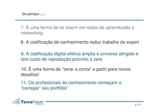 Ou porque .....



7. É uma forma de se inserir em redes de aprendizado e
networking

8. A codificação de conhecimento reduz trabalho do expert

9. A codificação digital efetiva amplia o universo atingido e
tem custo de reprodução próximo a zero

10. É uma forma de “zerar a conta” e partir para novos
desafios!
11. Os profissionais do conhecimento começam a
“carregar” seu portfólio”


                                                           p. 41
 