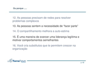 Ou porque .....



12. As pessoas precisam de redes para resolver
problemas complexos
13. As pessoas sentem a necessidade de “fazer parte”
14. O compartilhamento melhora a auto-estima

15. É uma maneira de exercer uma liderança legítima e
motivar comportamentos semelhantes

16. Você cria substitutos que te permitem crescer na
organização



                                                        p. 42
 