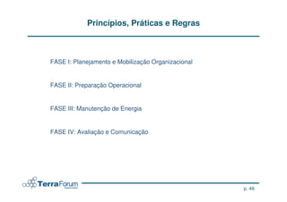 Princípios, Práticas e Regras



FASE I: Planejamento e Mobilização Organizacional


FASE II: Preparação Operacional


FASE III: Manutenção de Energia


FASE IV: Avaliação e Comunicação




                                                    p. 49
 