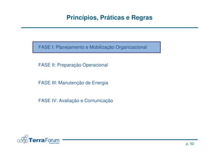Princípios, Práticas e Regras



FASE I: Planejamento e Mobilização Organizacional


FASE II: Preparação Operacional


FASE III: Manutenção de Energia


FASE IV: Avaliação e Comunicação




                                                    p. 50
 