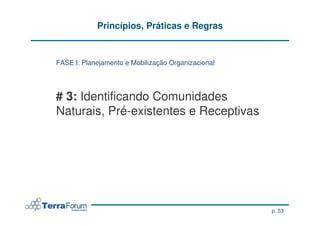 Princípios, Práticas e Regras


FASE I: Planejamento e Mobilização Organizacional




# 3: Identificando Comunidades
Naturais, Pré-existentes e Receptivas




                                                    p. 53
 