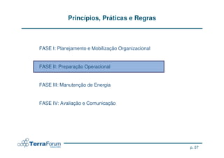 Princípios, Práticas e Regras



FASE I: Planejamento e Mobilização Organizacional


FASE II: Preparação Operacional


FASE III: Manutenção de Energia


FASE IV: Avaliação e Comunicação




                                                    p. 57
 