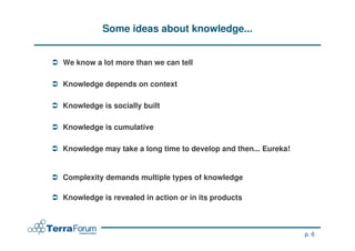 Some ideas about knowledge...


We know a lot more than we can tell

Knowledge depends on context

Knowledge is socially built

Knowledge is cumulative

Knowledge may take a long time to develop and then... Eureka!


Complexity demands multiple types of knowledge

Knowledge is revealed in action or in its products



                                                                p. 6
 