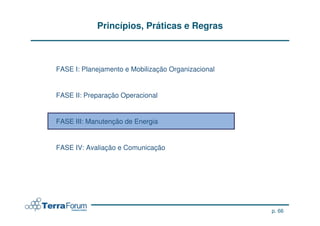 Princípios, Práticas e Regras



FASE I: Planejamento e Mobilização Organizacional


FASE II: Preparação Operacional


FASE III: Manutenção de Energia


FASE IV: Avaliação e Comunicação




                                                    p. 66
 