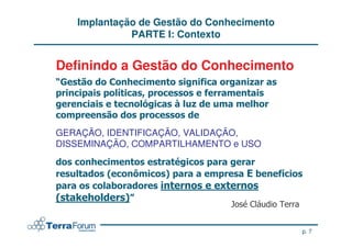 Implantação de Gestão do Conhecimento
              PARTE I: Contexto


Definindo a Gestão do Conhecimento
                 !
                 "


GERAÇÃO, IDENTIFICAÇÃO, VALIDAÇÃO,
DISSEMINAÇÃO, COMPARTILHAMENTO e USO
                      #
         $    %      &             '
                              (
$   )        &
             *


                                            p. 7
 