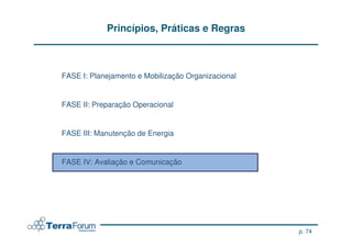 Princípios, Práticas e Regras



FASE I: Planejamento e Mobilização Organizacional


FASE II: Preparação Operacional


FASE III: Manutenção de Energia


FASE IV: Avaliação e Comunicação




                                                    p. 74
 