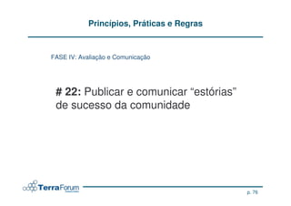 Princípios, Práticas e Regras


FASE IV: Avaliação e Comunicação




 # 22: Publicar e comunicar “estórias”
 de sucesso da comunidade




                                            p. 76
 
