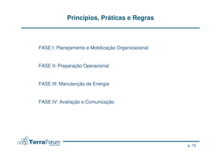 Princípios, Práticas e Regras



FASE I: Planejamento e Mobilização Organizacional


FASE II: Preparação Operacional


FASE III: Manutenção de Energia


FASE IV: Avaliação e Comunicação




                                                    p. 79
 