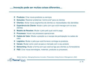 ......Inovação pode ser muitas coisas diferentes....



      Produtos: Criar novos produtos ou serviços
      Soluções: Resolver problemas “end-to-end” para os clientes
      Clientes: Achar novos segmentos de clientes ou necessidades não atendidas
      Experiência do Cliente: Mudar o jeito com que você interage com os seus
      clientes
      Modelo de Receitas: Mudar o jeito pelo qual você é pago
      Processos: Inovar nos processos operacionais
      Cadeia de Valor: Mudar a posição ou o escopo de participação na cadeia de
      valor.
      Logística: Mudar o jeito que você fornece e entrega os produtos.
      Canais: Mudar como você vai para o mercado com o seu produto
      Networking: Mudar a forma com que você se liga aos clientes ou fornecedores
      P&D: Criar novas tecnologias, materiais, produtos ou processos.



       Mohan Sawhney –Managing Business Innovation (Presentation Kellog School of Management, 2002)


                                                                                                      p. 16
 