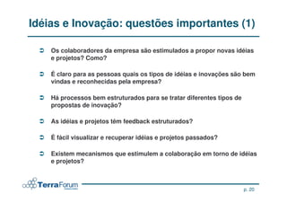 Idéias e Inovação: questões importantes (1)

    Os colaboradores da empresa são estimulados a propor novas idéias
    Os colaboradores da empresa são estimulados a propor novas idéias
    e projetos? Como?
    e projetos? Como?

    É claro para as pessoas quais os tipos de idéias e inovações são bem
    É claro para as pessoas quais os tipos de idéias e inovações são bem
    vindas e reconhecidas pela empresa?
    vindas e reconhecidas pela empresa?

    Há processos bem estruturados para se tratar diferentes tipos de
    Há processos bem estruturados para se tratar diferentes tipos de
    propostas de inovação?
    propostas de inovação?

    As idéias e projetos têm feedback estruturados?
    As idéias e projetos têm feedback estruturados?

    É fácil visualizar e recuperar idéias e projetos passados?
    É fácil visualizar e recuperar idéias e projetos passados?

    Existem mecanismos que estimulem a colaboração em torno de idéias
    Existem mecanismos que estimulem a colaboração em torno de idéias
    e projetos?
    e projetos?



                                                                       p. 20
 