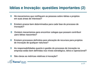 Idéias e Inovação: questões importantes (2)

  Há mecanismos que notifiquem as pessoas sobre idéias e projetos
  Há mecanismos que notifiquem as pessoas sobre idéias e projetos
  em suas áreas de interesse?
  em suas áreas de interesse?

  Existem prazos bem determinados para cada fase do processo de
   Existem prazos bem determinados para cada fase do processo de
  inovação?
   inovação?

  Existem mecanismos para encontrar colegas que possam contribuir
  Existem mecanismos para encontrar colegas que possam contribuir
  para idéias nascentes?
  para idéias nascentes?

  Existem processos definidos para alocação de recursos para projetos
  Existem processos definidos para alocação de recursos para projetos
  de inovação de qualquer natureza?
  de inovação de qualquer natureza?

  As responsabilidades quanto à gestão do processo de inovação na
  As responsabilidades quanto à gestão do processo de inovação na
  empresa estão bem definidas nos níveis estratégico, tático e operacional?
  empresa estão bem definidas nos níveis estratégico, tático e operacional?

  São claras as métricas relativas à inovação?
  São claras as métricas relativas à inovação?


                                                                     p. 21
 