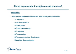 Como implementar inovação na sua empresa?

Revisando:

Quais são os elementos essenciais para inovação corporativa?
     Liderança
     Foco estratégico
     Governança
     Cultura + ambiente
     Processos
     Ferramentas
     Reconhecimento e Celebração
     Medição dos resultados




                                                               p. 28
 