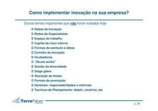 Como implementar inovação na sua empresa?

Outros temas importantes que não foram tratados hoje
      Redes de Inovação
      Redes de Especialistas
      Espaço de trabalho
      Capital de risco interno
      Formas de estímulo a idéias
      Comitês de Inovação
      Incubadoras
      “Skunk works”
      Gestão da diversidade
      Stage gates
      Alocação de tempo
      Formas de premiação
      Gerentes: responsabilidades e métricas
      Técnicas de Planejamento: delphi, cenários, etc



                                                        p. 29
 