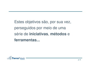 Estes objetivos são, por sua vez,
perseguidos por meio de uma
série de iniciativas, métodos e
ferramentas...



                                    p. 6
 