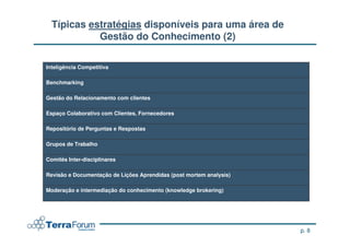 Típicas estratégias disponíveis para uma área de
            Gestão do Conhecimento (2)

Inteligência Competitiva

Benchmarking

Gestão do Relacionamento com clientes

Espaço Colaborativo com Clientes, Fornecedores

Repositório de Perguntas e Respostas

Grupos de Trabalho

Comitês Inter-disciplinares

Revisão e Documentação de Lições Aprendidas (post mortem analysis)

Moderação e intermediação do conhecimento (knowledge brokering)




                                                                     p. 8
 