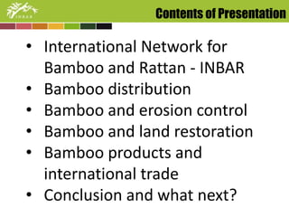 Contents of Presentation 
• International Network for 
Bamboo and Rattan - INBAR 
• Bamboo distribution 
• Bamboo and erosion control 
• Bamboo and land restoration 
• Bamboo products and 
international trade 
• Conclusion and what next? 
 