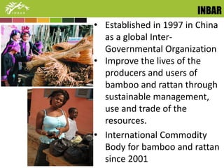 INBAR 
• Established in 1997 in China 
as a global Inter- 
Governmental Organization 
• Improve the lives of the 
producers and users of 
bamboo and rattan through 
sustainable management, 
use and trade of the 
resources. 
• International Commodity 
Body for bamboo and rattan 
since 2001 
 