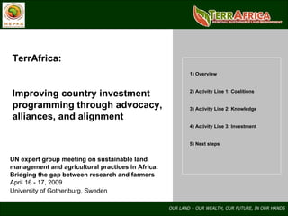 TerrAfrica: Improving country investment programming through advocacy, alliances, and alignment UN expert group meeting on sustainable land management and agricultural practices in Africa: Bridging the gap between research and farmers April 16 - 17, 2009 University of Gothenburg, Sweden   1) Overview 2) Activity Line 1: Coalitions 3) Activity Line 2: Knowledge 4) Activity Line 3: Investment 5) Next steps 
