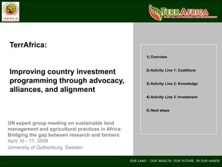 TerrAfrica:
                                                           1) Overview



Improving country investment                               2) Activity Line 1: Coalitions


programming through advocacy,                              3) Activity Line 2: Knowledge
alliances, and alignment
                                                           4) Activity Line 3: Investment


                                                           5) Next steps


UN expert group meeting on sustainable land
management and agricultural practices in Africa:
Bridging the gap between research and farmers
April 16 - 17, 2009
University of Gothenburg, Sweden

                                                   OUR LAND – OUR WEALTH, OUR FUTURE, IN OUR HANDS
 