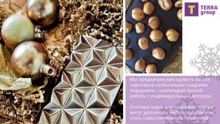 Мы предлагаем вам удивить ваших
партнеров необычными сладкими
подарками – шоколадом ручной
работы с индивидуальным декором.
Елочные шары или красивые плитки
могут дополнить любой подарок или
стать самостоятельным презентом.
 