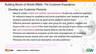Building Blocks of Mobile RBMs: The Customer Experience
MOBILE FUTURE for REMITTANCES
• Develop you Customer Persona
• Need to create reliable and realistic representations of your key audience segments
for reference based on qualitative and some quantitative user research and web
analytics (personas are only as good as the research behind them)
• Effective personas represent a major user group for your product, express and
focus on the major needs of the most important user groups & give a clear picture of
the user's expectations and how they're likely to use the product
• Personas are essential so everyone on the team (management, IT, marketing,
compliance) knows exactly who is the user and what are the expectations
• Personas not only need to be descriptive, but also predictive.”
http://www.usability.gov/how-to-and-tools/methods/personas.html
http://blog.invisionapp.com/predictive-personas/
 