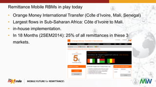 Remittance Mobile RBMs in play today
MOBILE FUTURE for REMITTANCES
• Orange Money International Transfer (Côte d’Ivoire, Mali, Senegal)
• Largest flows in Sub-Saharan Africa: Côte d’Ivoire to Mali.
• in-house implementation.
• In 18 Months (2SEM2014): 25% of all remittances in these 3
markets.
 