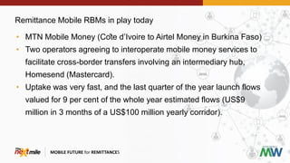 Remittance Mobile RBMs in play today
MOBILE FUTURE for REMITTANCES
• MTN Mobile Money (Côte d’Ivoire to Airtel Money in Burkina Faso)
• Two operators agreeing to interoperate mobile money services to
facilitate cross-border transfers involving an intermediary hub,
Homesend (Mastercard).
• Uptake was very fast, and the last quarter of the year launch flows
valued for 9 per cent of the whole year estimated flows (US$9
million in 3 months of a US$100 million yearly corridor).
 