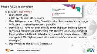 Mobile RBMs in play today
MOBILE FUTURE for REMITTANCES
El Salvador: Tigo Money
• Launched in 2011
• 2,000 agents across the country
• Over 20% penetration of Tigo’s mobile subscriber base to date (amongst
Millicom’s strongest deployments globally)
• Domestic P2P have not been the key driver of growth but bill payment
services & remittances (partnership with Western Union, non-exclusive)
• Close to 5% of adults in El Salvador have a mobile money account, (LAC
average is 1.7% - highest penetration rate of mobile money accounts in
the region)
• Deployment to Honduras & Guatemala
 