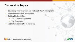 Discussion Topics
MOBILE FUTURE for REMITTANCES
• Developing innovative business models (IBMs): A major priority
• Major failures of IBMs: Assumptions
• Building Blocks of IBMs
• The Customer Experience
• The Ecosystem
• Mobile Remittance BMs in play today
 
